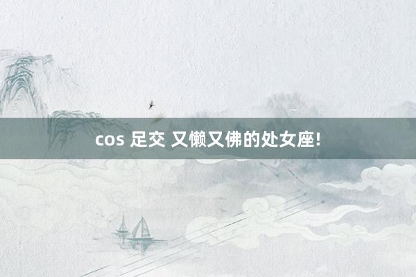 cos 足交 又懒又佛的处女座!