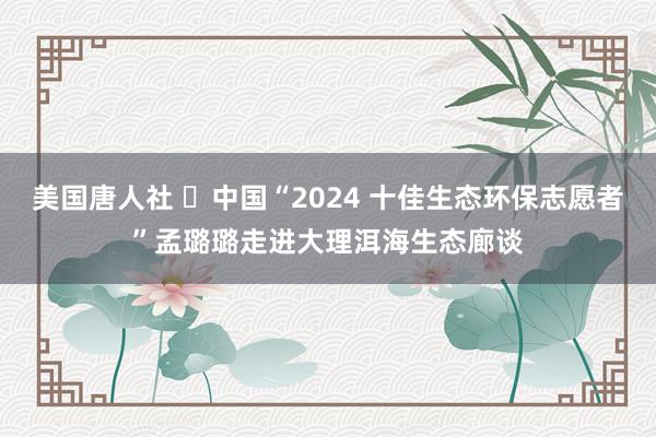 美国唐人社 ​中国“2024 十佳生态环保志愿者”孟璐璐走进大理洱海生态廊谈