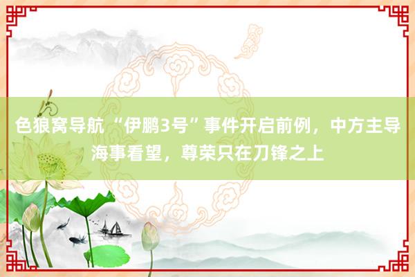 色狼窝导航 “伊鹏3号”事件开启前例，中方主导海事看望，尊荣只在刀锋之上