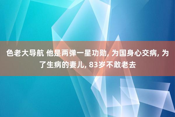 色老大导航 他是两弹一星功勋， 为国身心交病， 为了生病的妻儿， 83岁不敢老去