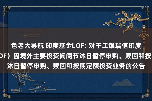 色老大导航 印度基金LOF: 对于工银瑞信印度阛阓证券投资基金（LOF）因境外主要投资阛阓节沐日暂停申购、赎回和按期定额投资业务的公告