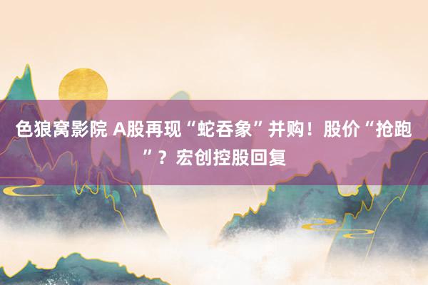 色狼窝影院 A股再现“蛇吞象”并购！股价“抢跑”？宏创控股回复