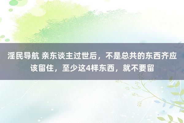 淫民导航 亲东谈主过世后，不是总共的东西齐应该留住，至少这4样东西，就不要留