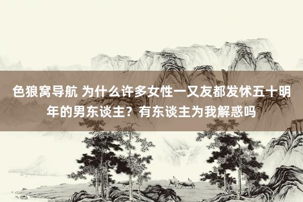 色狼窝导航 为什么许多女性一又友都发怵五十明年的男东谈主？有东谈主为我解惑吗