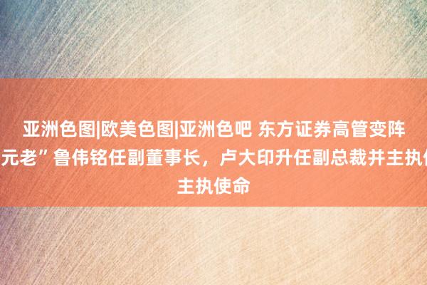 亚洲色图|欧美色图|亚洲色吧 东方证券高管变阵：“元老”鲁伟铭任副董事长，卢大印升任副总裁并主执使命