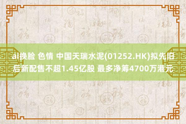 ai换脸 色情 中国天瑞水泥(01252.HK)拟先旧后新配售不超1.45亿股 最多净筹4700万港元