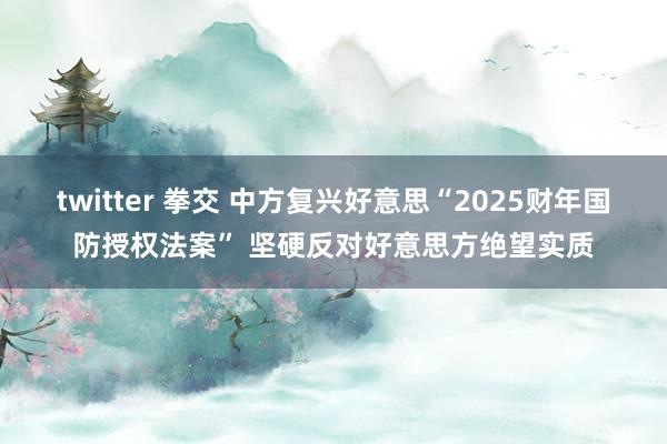 twitter 拳交 中方复兴好意思“2025财年国防授权法案” 坚硬反对好意思方绝望实质