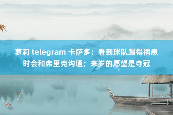 萝莉 telegram 卡萨多：看到球队踢得祸患时会和弗里克沟通；来岁的愿望是夺冠