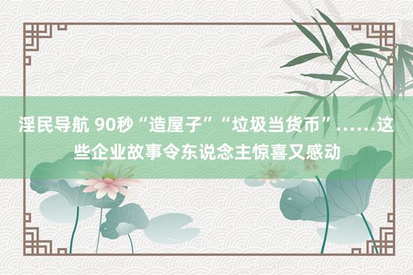 淫民导航 90秒“造屋子”“垃圾当货币”……这些企业故事令东说念主惊喜又感动