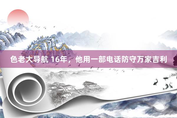 色老大导航 16年，他用一部电话防守万家吉利