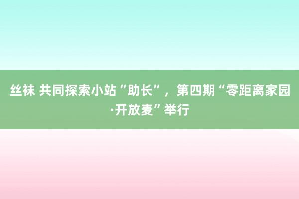 丝袜 共同探索小站“助长”，第四期“零距离家园·开放麦”举行