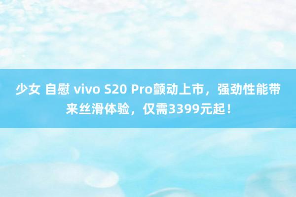 少女 自慰 vivo S20 Pro颤动上市，强劲性能带来丝滑体验，仅需3399元起！