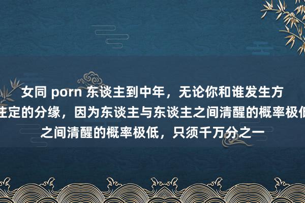 女同 porn 东谈主到中年，无论你和谁发生方式牵绊，皆是掷中注定的分缘，因为东谈主与东谈主之间清醒的概率极低，只须千万分之一