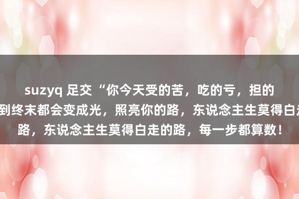 suzyq 足交 “你今天受的苦，吃的亏，担的责，扛的罪，忍的痛，到终末都会变成光，照亮你的路，东说念主生莫得白走的路，每一步都算数！