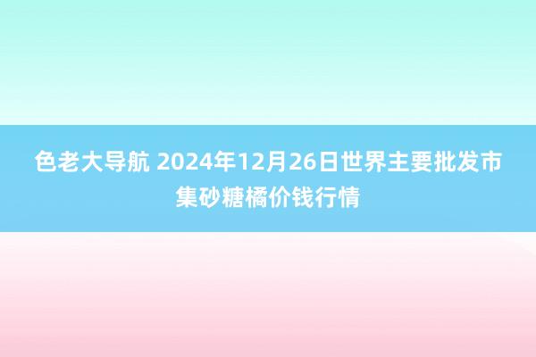 色老大导航 2024年12月26日世界主要批发市集砂糖橘价钱行情