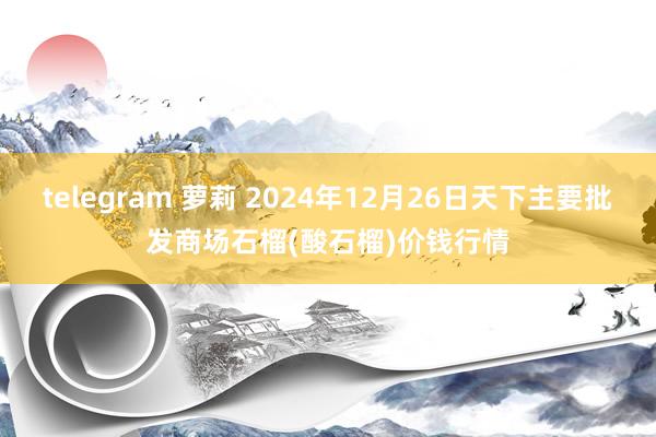 telegram 萝莉 2024年12月26日天下主要批发商场石榴(酸石榴)价钱行情