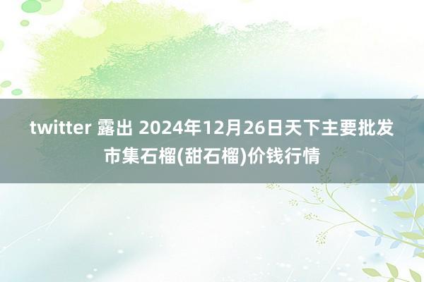 twitter 露出 2024年12月26日天下主要批发市集石榴(甜石榴)价钱行情