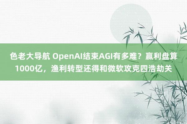 色老大导航 OpenAI结束AGI有多难？赢利盘算1000亿，渔利转型还得和微软攻克四浩劫关