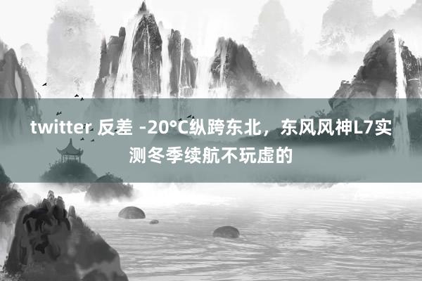 twitter 反差 -20°C纵跨东北，东风风神L7实测冬季续航不玩虚的