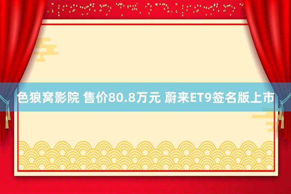 色狼窝影院 售价80.8万元 蔚来ET9签名版上市