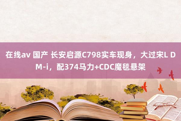 在线av 国产 长安启源C798实车现身，大过宋L DM-i，配374马力+CDC魔毯悬架