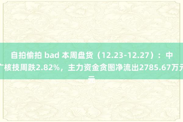 自拍偷拍 bad 本周盘货（12.23-12.27）：中广核技周跌2.82%，主力资金贪图净流出2785.67万元