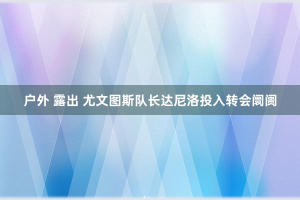 户外 露出 尤文图斯队长达尼洛投入转会阛阓