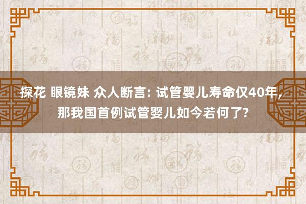 探花 眼镜妹 众人断言: 试管婴儿寿命仅40年， 那我国首例试管婴儿如今若何了?