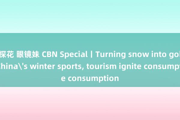 探花 眼镜妹 CBN Special丨Turning snow into gold: China's winter sports， tourism ignite consumption