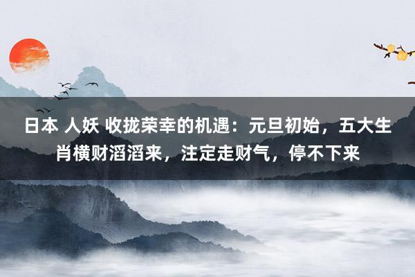 日本 人妖 收拢荣幸的机遇：元旦初始，五大生肖横财滔滔来，注定走财气，停不下来