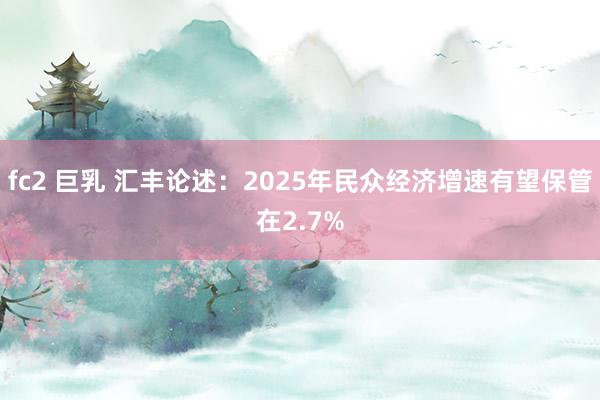 fc2 巨乳 汇丰论述：2025年民众经济增速有望保管在2.7%