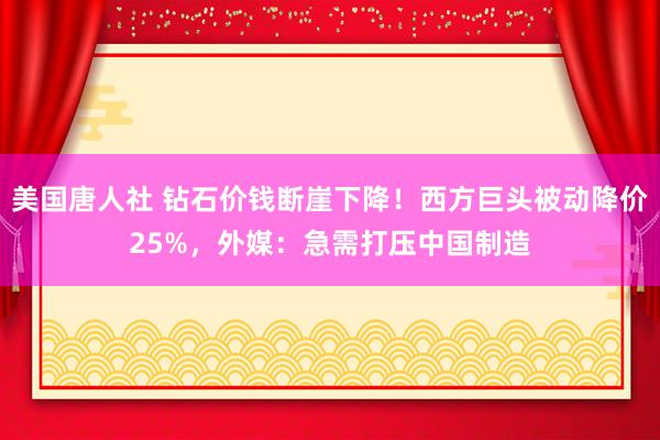 美国唐人社 钻石价钱断崖下降！西方巨头被动降价25%，外媒：急需打压中国制造