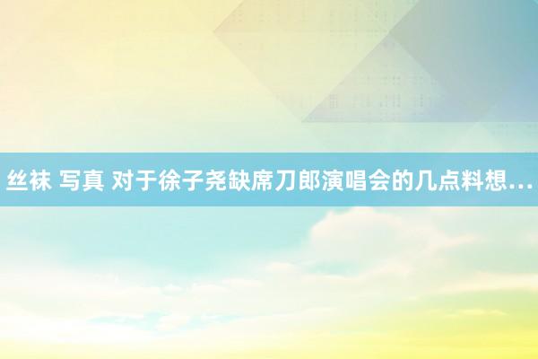 丝袜 写真 对于徐子尧缺席刀郎演唱会的几点料想…