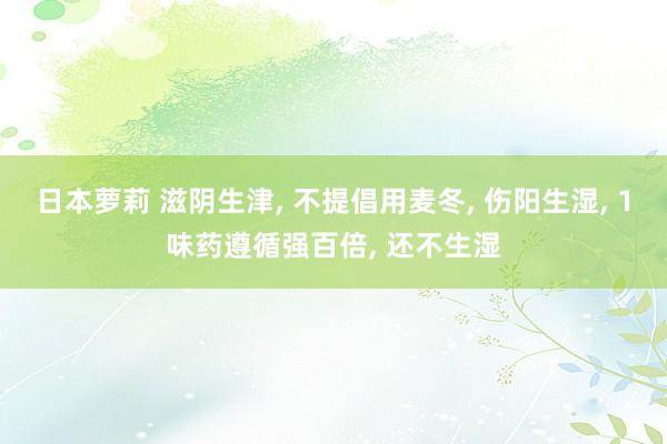 日本萝莉 滋阴生津， 不提倡用麦冬， 伤阳生湿， 1味药遵循强百倍， 还不生湿