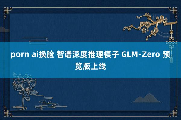 porn ai换脸 智谱深度推理模子 GLM-Zero 预览版上线