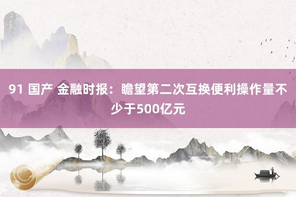 91 国产 金融时报：瞻望第二次互换便利操作量不少于500亿元