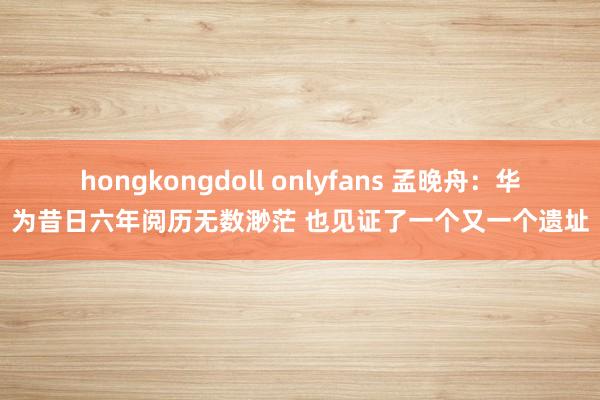 hongkongdoll onlyfans 孟晚舟：华为昔日六年阅历无数渺茫 也见证了一个又一个遗址