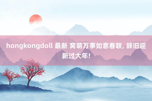 hongkongdoll 最新 窝萌万事如意春联， 辞旧迎新过大年!