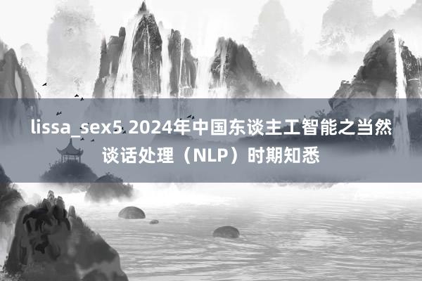 lissa_sex5 2024年中国东谈主工智能之当然谈话处理（NLP）时期知悉