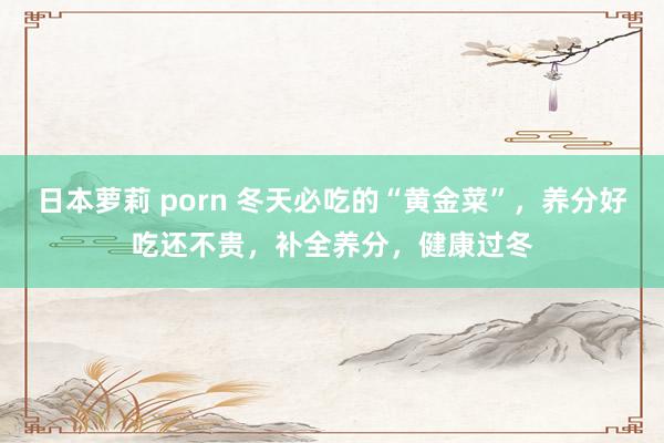 日本萝莉 porn 冬天必吃的“黄金菜”，养分好吃还不贵，补全养分，健康过冬