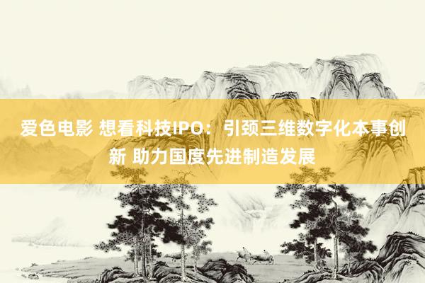 爱色电影 想看科技IPO：引颈三维数字化本事创新 助力国度先进制造发展