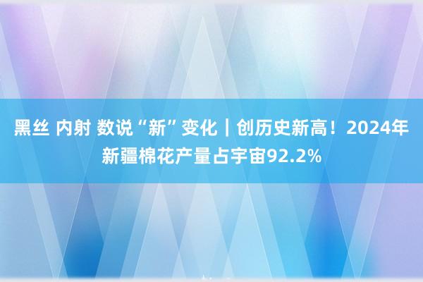 黑丝 内射 数说“新”变化｜创历史新高！2024年新疆棉花产量占宇宙92.2%