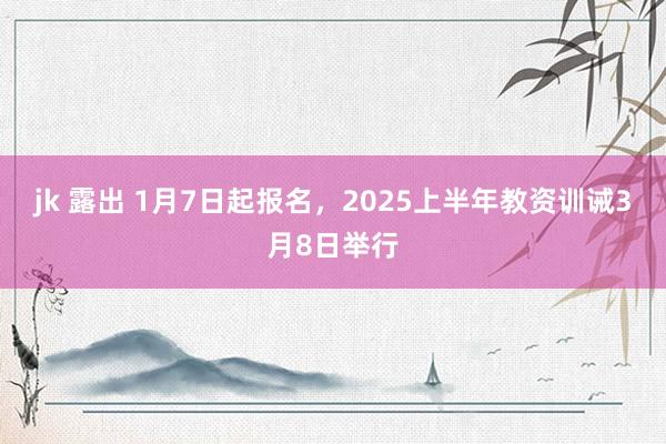 jk 露出 1月7日起报名，2025上半年教资训诫3月8日举行