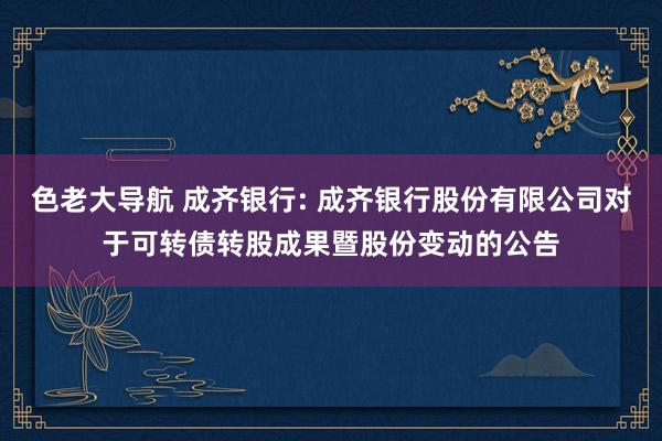 色老大导航 成齐银行: 成齐银行股份有限公司对于可转债转股成果暨股份变动的公告