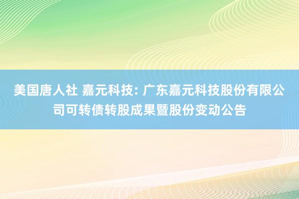 美国唐人社 嘉元科技: 广东嘉元科技股份有限公司可转债转股成果暨股份变动公告