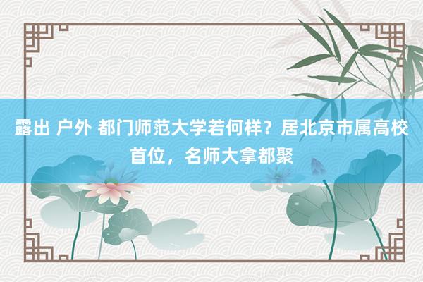 露出 户外 都门师范大学若何样？居北京市属高校首位，名师大拿都聚