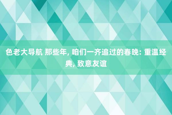 色老大导航 那些年， 咱们一齐追过的春晚: 重温经典， 致意友谊