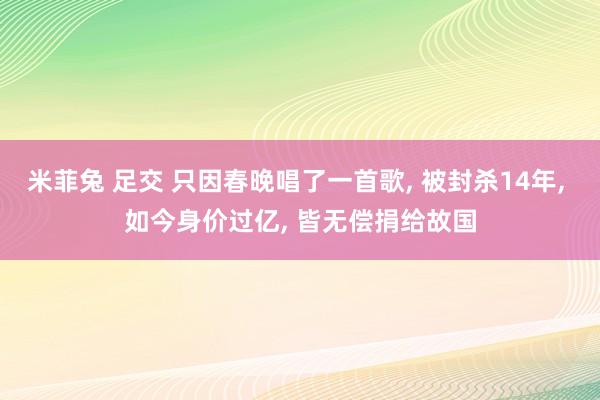 米菲兔 足交 只因春晚唱了一首歌， 被封杀14年， 如今身价过亿， 皆无偿捐给故国