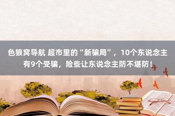 色狼窝导航 超市里的“新骗局”，10个东说念主有9个受骗，险些让东说念主防不堪防！