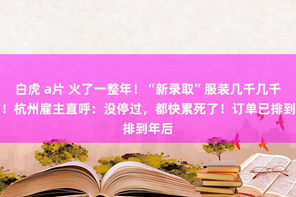 白虎 a片 火了一整年！“新录取”服装几千几千件订！杭州雇主直呼：没停过，都快累死了！订单已排到年后